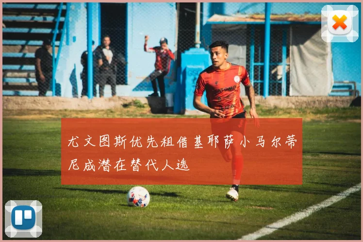 尤文图斯优先租借基耶萨小马尔蒂尼成潜在替代人选