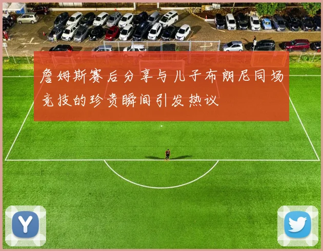 詹姆斯赛后分享与儿子布朗尼同场竞技的珍贵瞬间引发热议