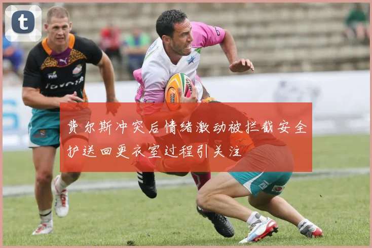 费尔斯冲突后情绪激动被拦截安全护送回更衣室过程引关注