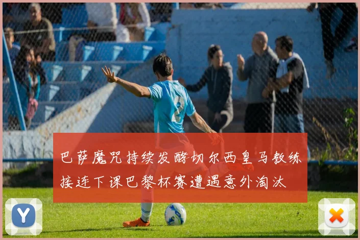 巴萨魔咒持续发酵切尔西皇马教练接连下课巴黎杯赛遭遇意外淘汰