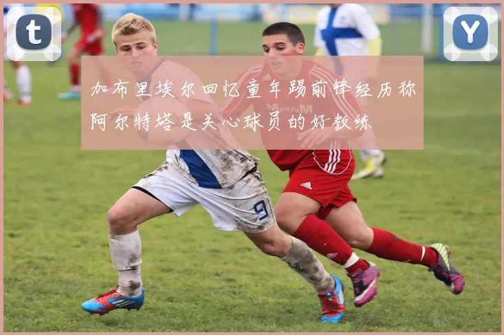 加布里埃尔回忆童年踢前锋经历称阿尔特塔是关心球员的好教练