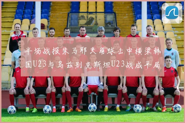 半场战报朱马耶夫角球击中横梁韩国U23与乌兹别克斯坦U23战成平局