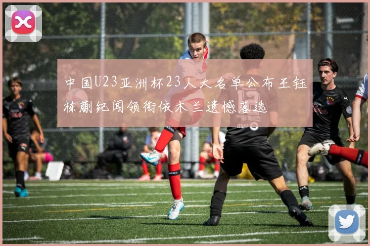 中国U23亚洲杯23人大名单公布王钰栋蒯纪闻领衔依木兰遗憾落选