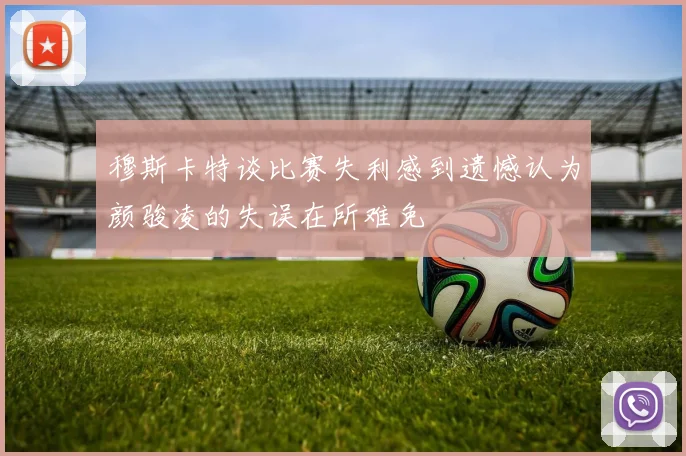 穆斯卡特谈比赛失利感到遗憾认为颜骏凌的失误在所难免