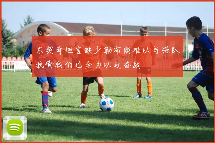 东契奇坦言缺少勒布朗难以与强队抗衡我们已全力以赴奋战