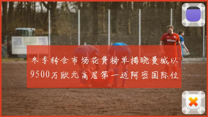 冬季转会市场花费榜单揭晓曼城以9500万欧元高居第一迈阿密国际位列第十一