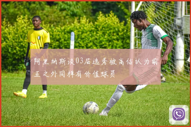 阿里纳斯谈03届选秀被高估认为前五之外同样有价值球员