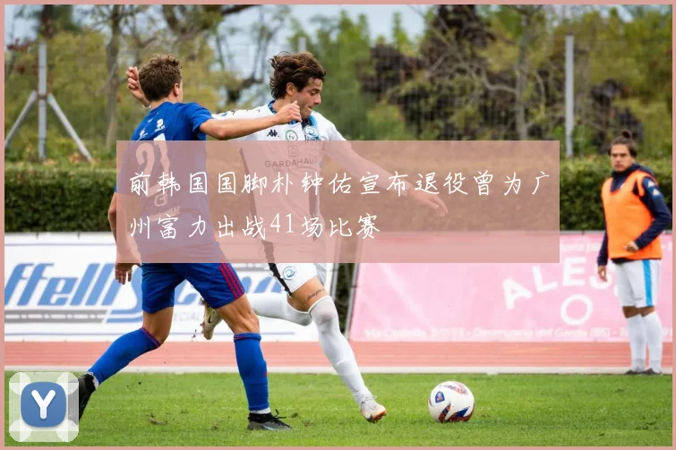 前韩国国脚朴钟佑宣布退役曾为广州富力出战41场比赛
