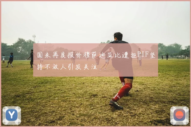 国米再度报价穆萨迪亚比遭拒PIF坚持不放人引发关注