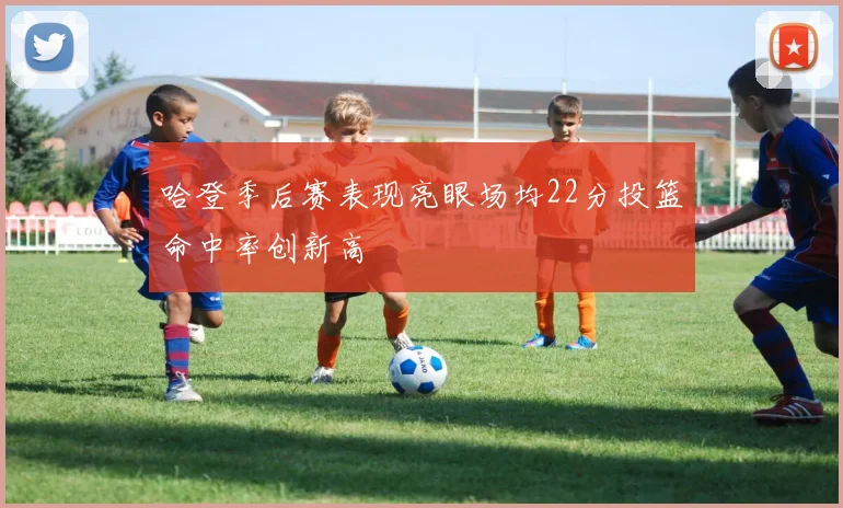 哈登季后赛表现亮眼场均22分投篮命中率创新高