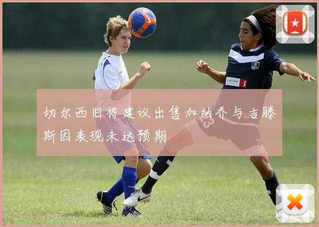 切尔西旧将建议出售加纳乔与吉滕斯因表现未达预期