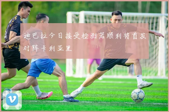 迪巴拉今日接受检测若顺利将首发对阵卡利亚里