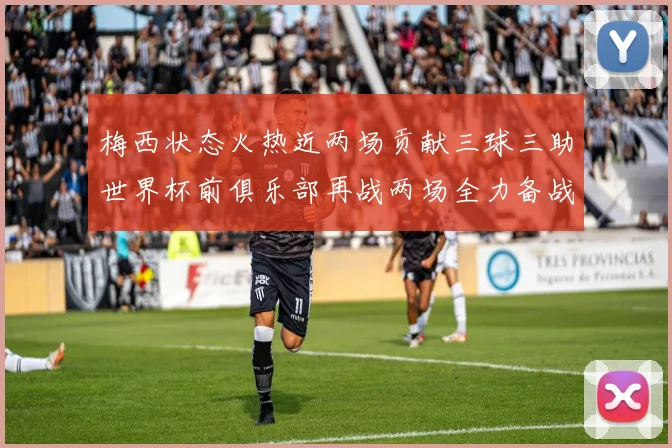 梅西状态火热近两场贡献三球三助世界杯前俱乐部再战两场全力备战大赛