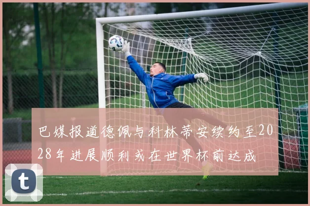 巴媒报道德佩与科林蒂安续约至2028年进展顺利或在世界杯前达成