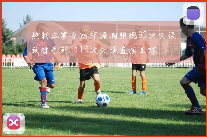 热刺本赛季防守漏洞频现32次失误致对手射门14次失误直接丢球