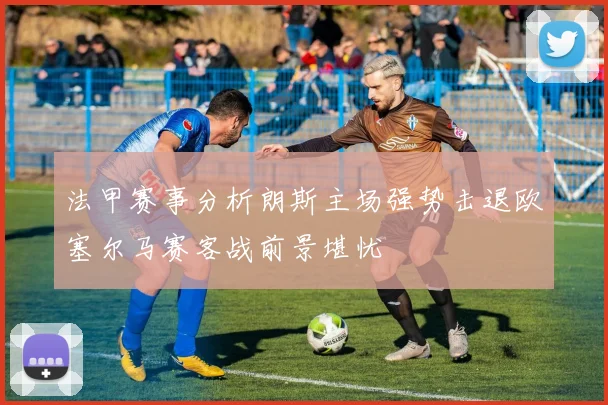 法甲赛事分析朗斯主场强势击退欧塞尔马赛客战前景堪忧