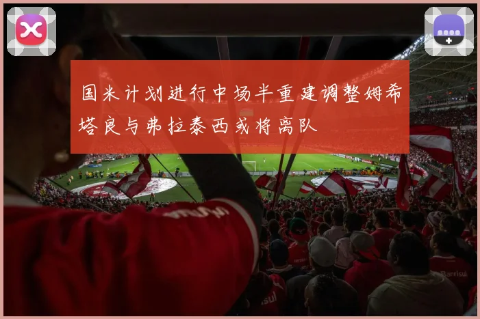 国米计划进行中场半重建调整姆希塔良与弗拉泰西或将离队