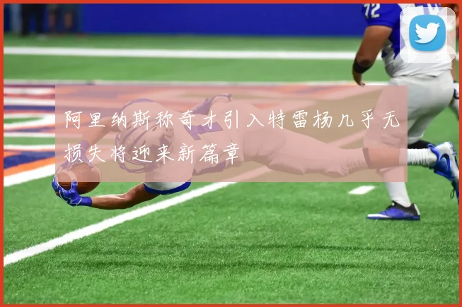 阿里纳斯称奇才引入特雷杨几乎无损失将迎来新篇章