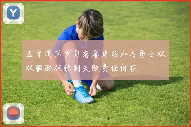 五年湾区岁月落幕库明加与勇士双双解脱双轨制失败责任何在