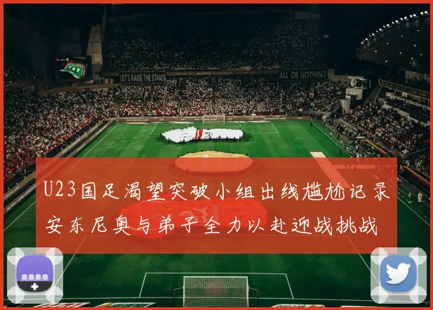 U23国足渴望突破小组出线尴尬记录安东尼奥与弟子全力以赴迎战挑战