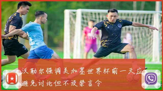 沃勒尔强调美加墨世界杯前一天应避免讨论但不设禁言令