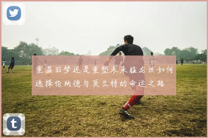 重温旧梦还是重塑未来猛龙该如何选择伦纳德与莫兰特的命运之路