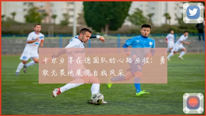 卡尔分享在德国队的心路历程：勇敢无畏地展现自我风采