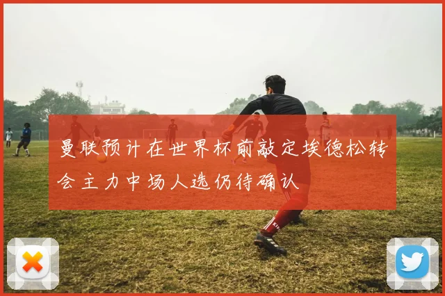曼联预计在世界杯前敲定埃德松转会主力中场人选仍待确认
