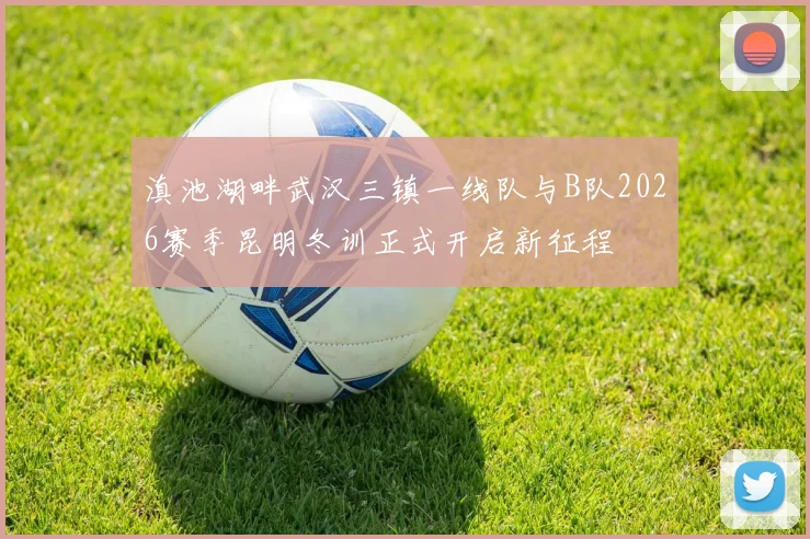 滇池湖畔武汉三镇一线队与B队2026赛季昆明冬训正式开启新征程